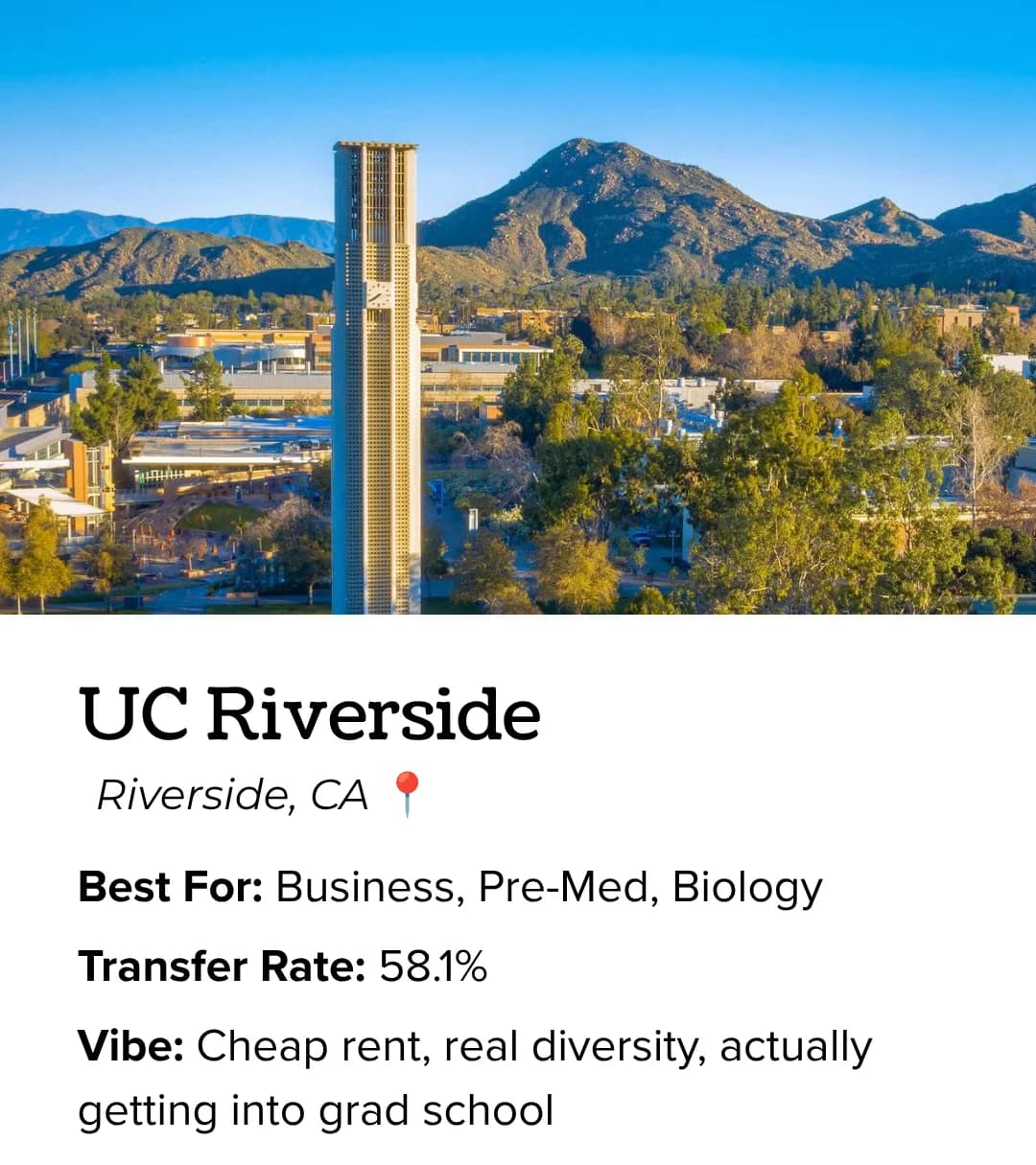 UC Riverside: best for business, pre-med and biology, cheap rent, real diversity, strong grad school placement